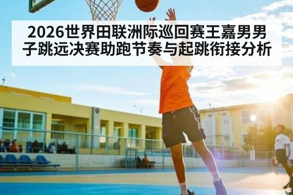 2026世界田联洲际巡回赛王嘉男男子跳远决赛助跑节奏与起跳衔接分析