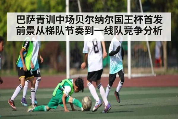 巴萨青训中场贝尔纳尔国王杯首发前景从梯队节奏到一线队竞争分析