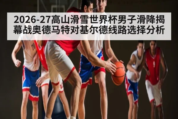 2026-27高山滑雪世界杯男子滑降揭幕战奥德马特对基尔德线路选择分析