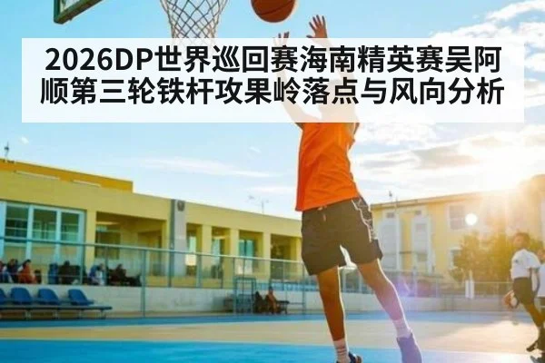 2026DP世界巡回赛海南精英赛吴阿顺第三轮铁杆攻果岭落点与风向分析